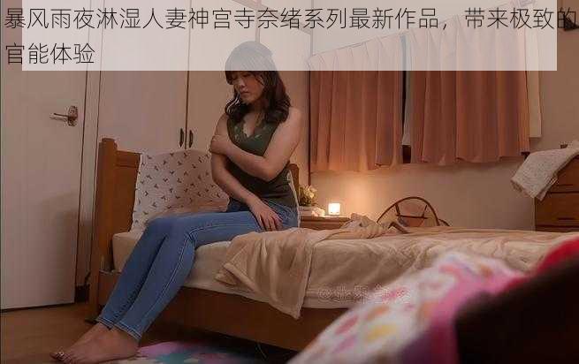 暴风雨夜淋湿人妻神宫寺奈绪系列最新作品,带来极致的官能体验
