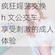 疯狂婬荡交换 h 文公交车,享受刺激的成人体验