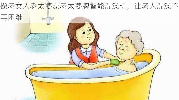 搡老女人老太婆澡老太婆牌智能洗澡机,让老人洗澡不再困难