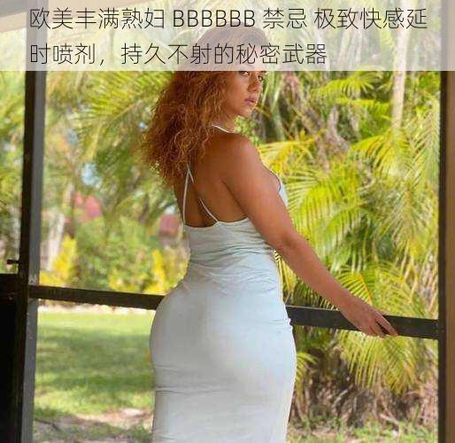 欧美丰满熟妇 BBBBBB 禁忌 极致快感延时喷剂,持久不射的秘密武器