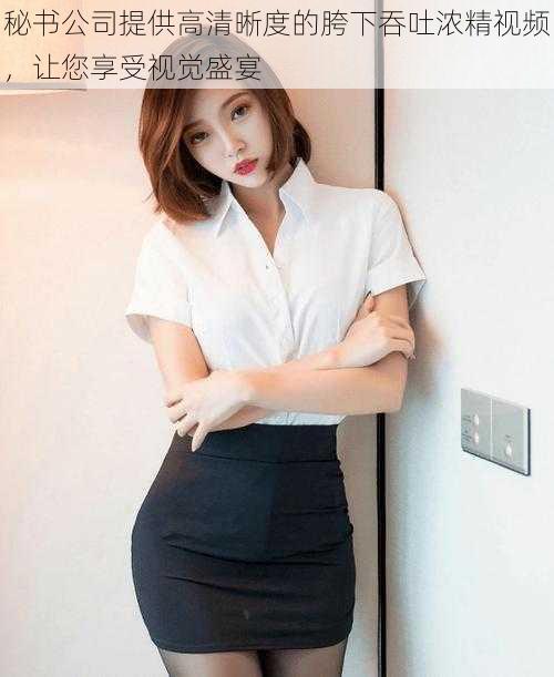 秘书公司提供高清晰度的胯下吞吐浓精视频,让您享受视觉盛宴