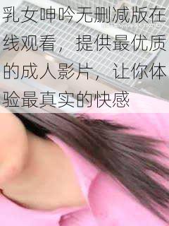 乳女呻吟无删减版在线观看,提供最优质的成人影片,让你体验最真实的快感
