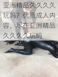 亚洲精品久久久久玩吗?优质成人内容,尽在亚洲精品久久久久玩吗