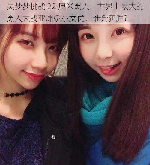 吴梦梦挑战 22 厘米黑人,世界上最大的黑人大战亚洲娇小女优,谁会获胜?