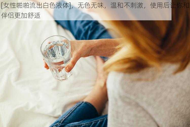 [女性啪啪流出白色液体]，无色无味，温和不刺激，使用后让你和伴侣更加舒适