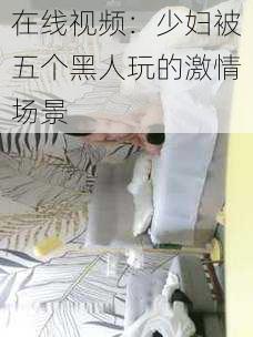 在线视频:少妇被五个黑人玩的激情场景