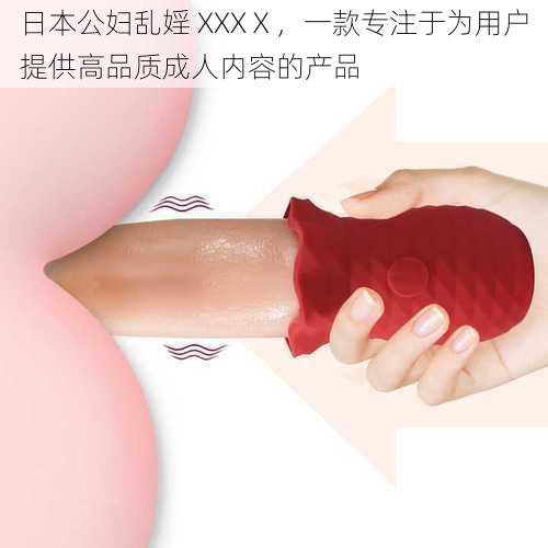 日本公妇乱婬 XXXⅩ,一款专注于为用户提供高品质成人内容的产品