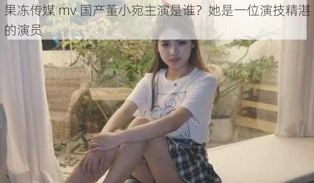 果冻传媒 mv 国产董小宛主演是谁?她是一位演技精湛的演员