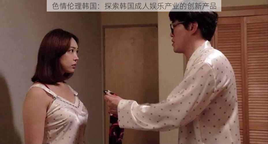 色情伦理韩国:探索韩国成人娱乐产业的创新产品
