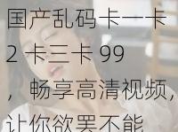 国产乱码卡一卡 2 卡三卡 99,畅享高清视频,让你欲罢不能