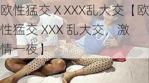 欧性猛交ⅩXXX乱大交【欧性猛交 XXX 乱大交,激情一夜】