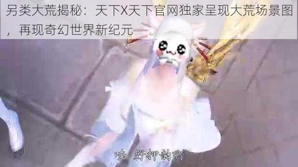 另类大荒揭秘:天下X天下官网独家呈现大荒场景图,再现奇幻世界新纪元