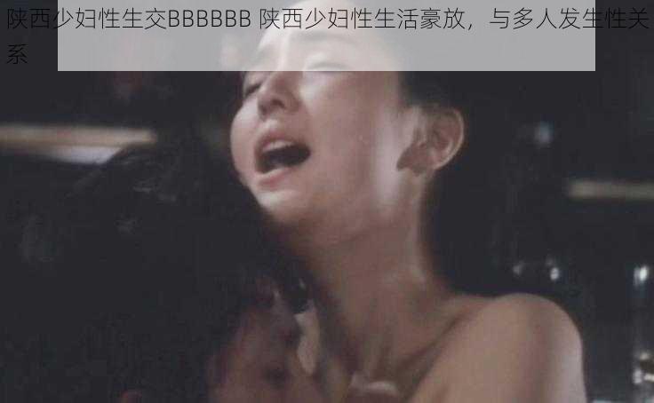 陕西少妇性生交BBBBBB 陕西少妇性生活豪放,与多人发生性关系