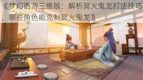 《梦幻西游三维版:解析冥火鬼龙打法技巧,哪些角色能克制冥火鬼龙》