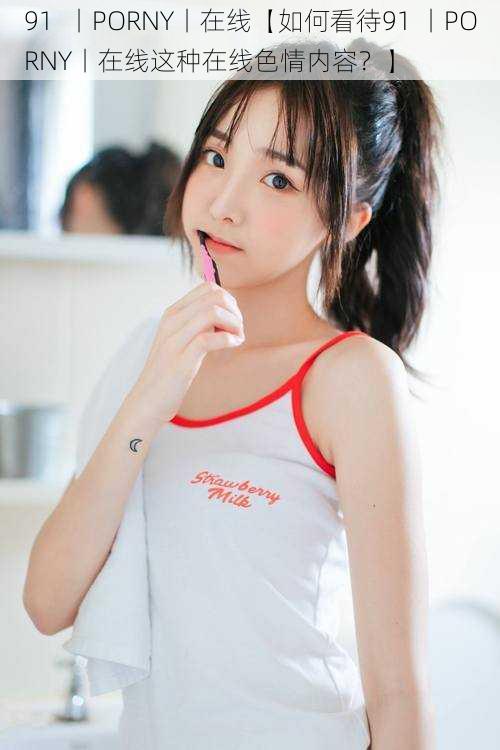 91 丨PORNY丨在线【如何看待91 丨PORNY丨在线这种在线色情内容?】