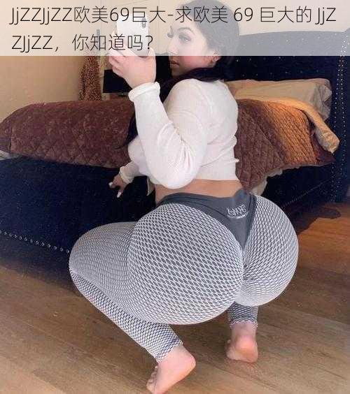 JjZZJjZZ欧美69巨大-求欧美 69 巨大的 JjZZJjZZ,你知道吗?
