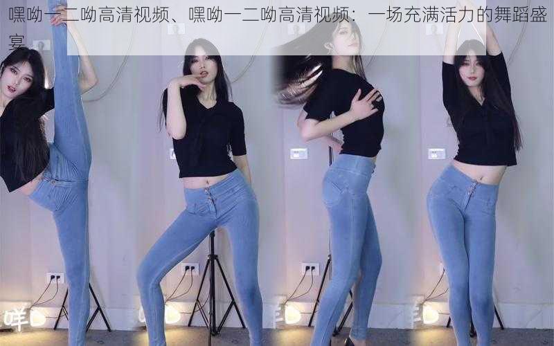 嘿呦一二呦高清视频、嘿呦一二呦高清视频:一场充满活力的舞蹈盛宴