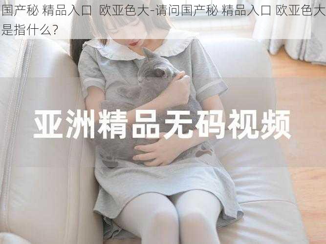 国产秘 精品入口 欧亚色大-请问国产秘 精品入口 欧亚色大是指什么?