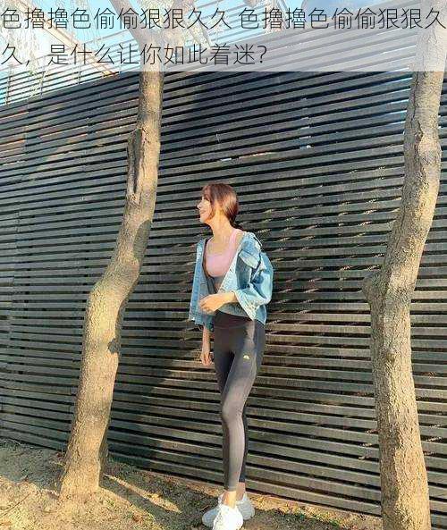 色擼擼色偷偷狠狠久久 色擼擼色偷偷狠狠久久,是什么让你如此着迷?