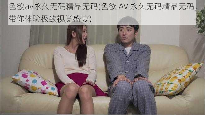 色欲av永久无码精品无码(色欲 AV 永久无码精品无码,带你体验极致视觉盛宴)