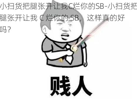 小扫货把腿张开让我C烂你的SB-小扫货把腿张开让我 C 烂你的 SB,这样真的好吗?