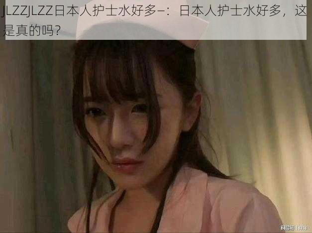 JLZZJLZZ日本人护士水好多—:日本人护士水好多,这是真的吗?