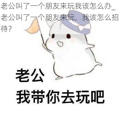 老公叫了一个朋友来玩我该怎么办_老公叫了一个朋友来玩,我该怎么招待?