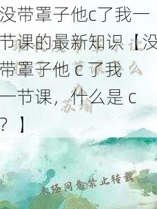 没带罩子他c了我一节课的最新知识【没带罩子他 c 了我一节课,什么是 c?】