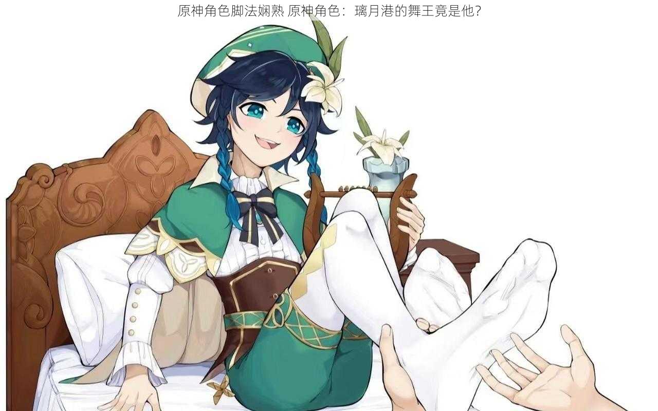 原神角色脚法娴熟 原神角色:璃月港的舞王竟是他?