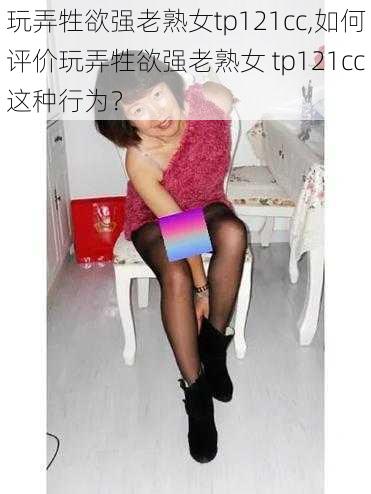 玩弄牲欲强老熟女tp121cc,如何评价玩弄牲欲强老熟女 tp121cc这种行为？