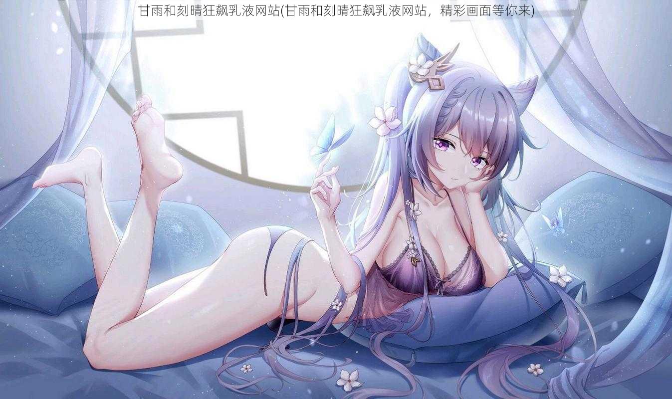 甘雨和刻晴狂飙乳液网站(甘雨和刻晴狂飙乳液网站，精彩画面等你来)