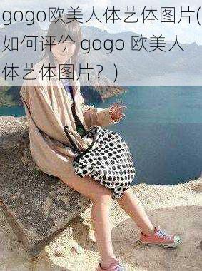 gogo欧美人体艺体图片(如何评价 gogo 欧美人体艺体图片？)