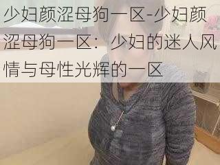 少妇颜涩母狗一区-少妇颜涩母狗一区：少妇的迷人风情与母性光辉的一区