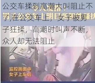 公交车揉到高潮大叫阻止不了,在公交车上，女子被男子狂揉，高潮时叫声不断，众人却无法阻止