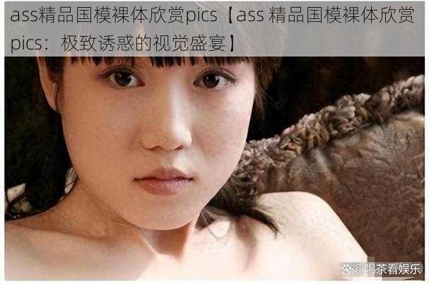 ass精品国模裸体欣赏pics【ass 精品国模裸体欣赏 pics：极致诱惑的视觉盛宴】