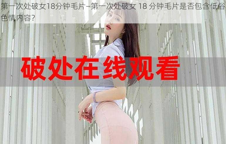 第一次处破女18分钟毛片—第一次处破女 18 分钟毛片是否包含低俗色情内容？