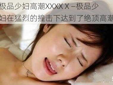 极品少妇高潮XXXXⅩ—极品少妇在猛烈的撞击下达到了绝顶高潮