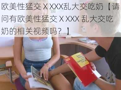 欧美性猛交ⅩXXX乱大交吃奶【请问有欧美性猛交ⅩXXX 乱大交吃奶的相关视频吗?】