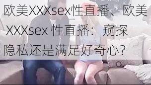 欧美XXXsex性直播、欧美 XXXsex 性直播：窥探隐私还是满足好奇心？