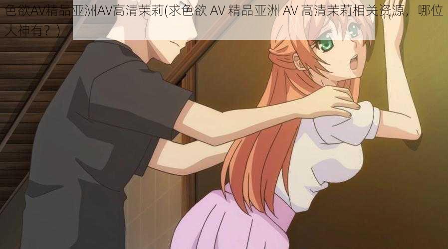 色欲AV精品亚洲AV高清茉莉(求色欲 AV 精品亚洲 AV 高清茉莉相关资源,哪位大神有?)