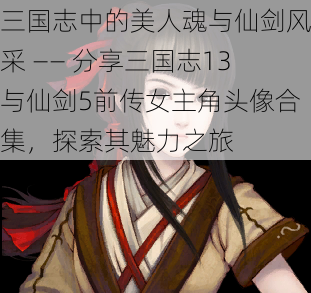 三国志中的美人魂与仙剑风采 —— 分享三国志13与仙剑5前传女主角头像合集，探索其魅力之旅