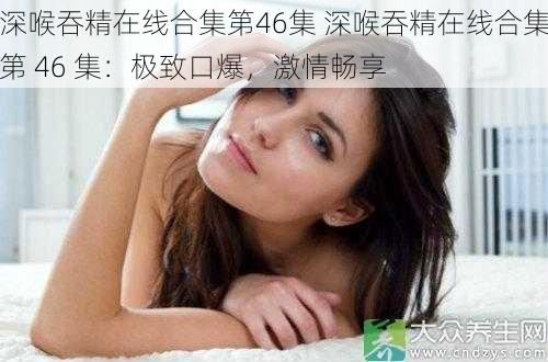 深喉吞精在线合集第46集 深喉吞精在线合集第 46 集:极致口爆,激情畅享