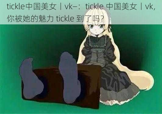 tickle中国美女丨vk—：tickle 中国美女丨vk，你被她的魅力 tickle 到了吗？