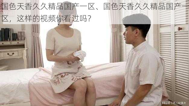 国色天香久久精品国产一区、国色天香久久精品国产一区,这样的视频你看过吗?