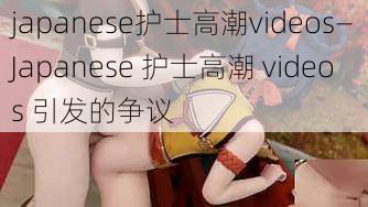 japanese护士高潮videos—Japanese 护士高潮 videos 引发的争议