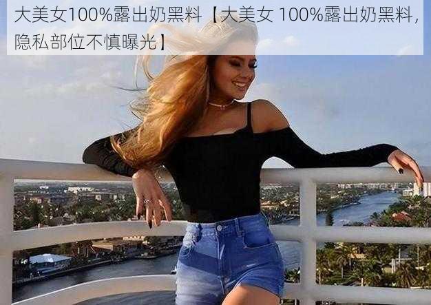 大美女100%露出奶黑料【大美女 100%露出奶黑料，隐私部位不慎曝光】