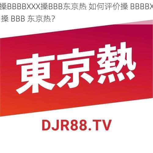 搡BBBBXXX搡BBB东京热 如何评价搡 BBBBX 搡 BBB 东京热？