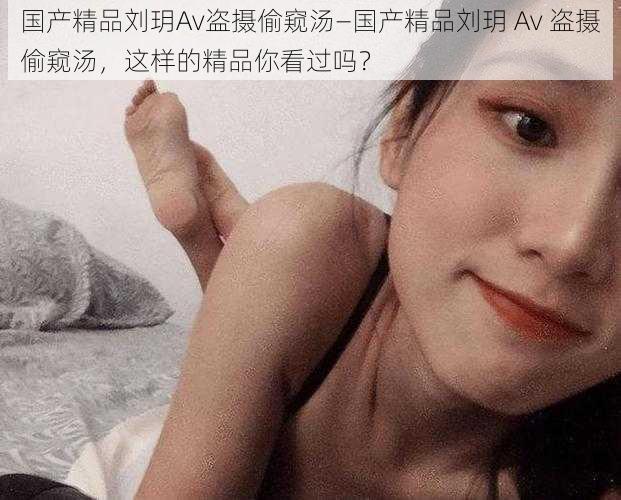 国产精品刘玥Av盗摄偷窥汤—国产精品刘玥 Av 盗摄偷窥汤，这样的精品你看过吗？