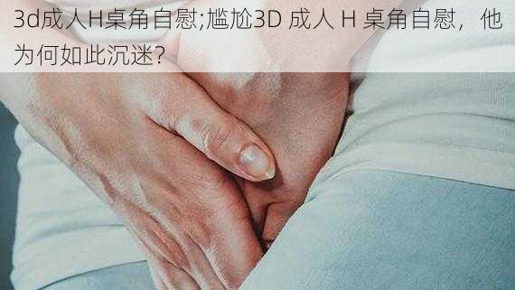 3d成人H桌角自慰;尴尬3D 成人 H 桌角自慰，他为何如此沉迷？