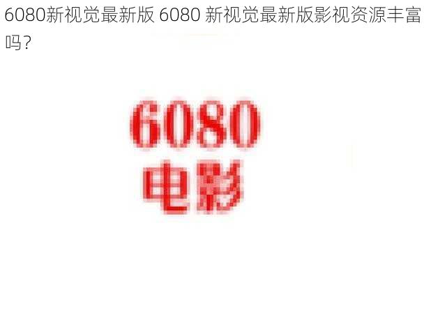 6080新视觉最新版 6080 新视觉最新版影视资源丰富吗?